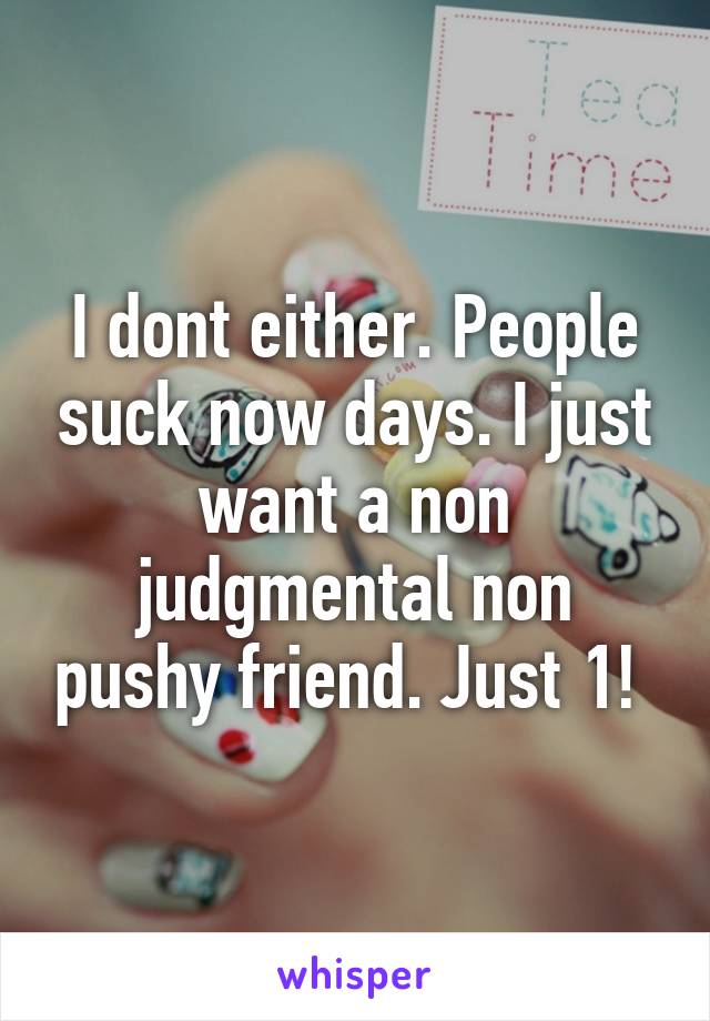 I dont either. People suck now days. I just want a non judgmental non pushy friend. Just 1! 