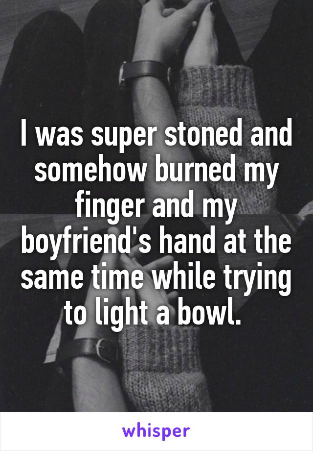 I was super stoned and somehow burned my finger and my boyfriend's hand at the same time while trying to light a bowl. 