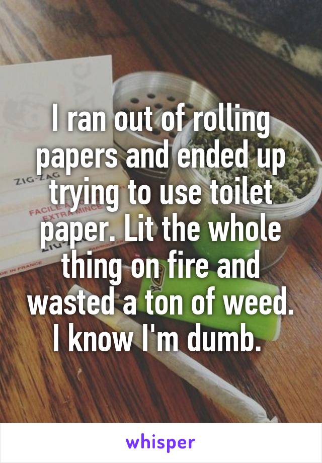 I ran out of rolling papers and ended up trying to use toilet paper. Lit the whole thing on fire and wasted a ton of weed. I know I'm dumb. 