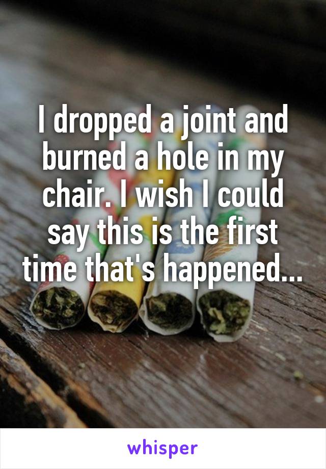 I dropped a joint and burned a hole in my chair. I wish I could say this is the first time that's happened... 
