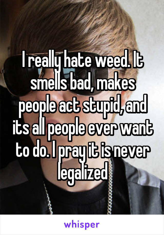 I really hate weed. It smells bad, makes people act stupid, and its all people ever want to do. I pray it is never legalized