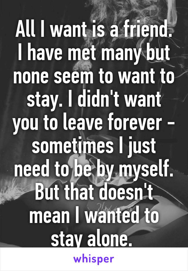 All I want is a friend. I have met many but none seem to want to stay. I didn't want you to leave forever - sometimes I just need to be by myself. But that doesn't mean I wanted to stay alone. 