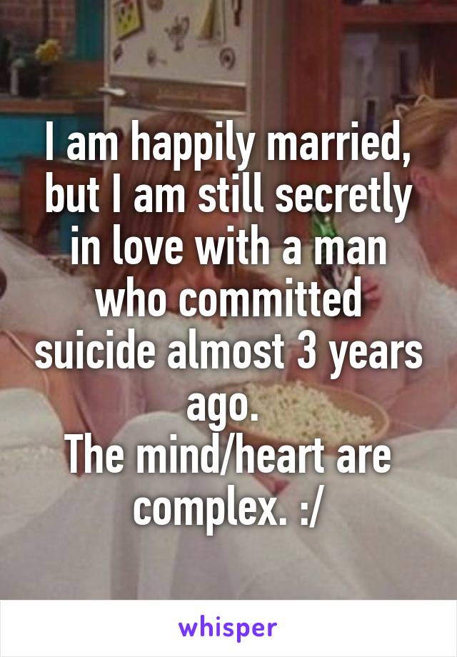 I am happily married, but I am still secretly in love with a man who committed suicide almost 3 years ago. 
The mind/heart are complex. :/