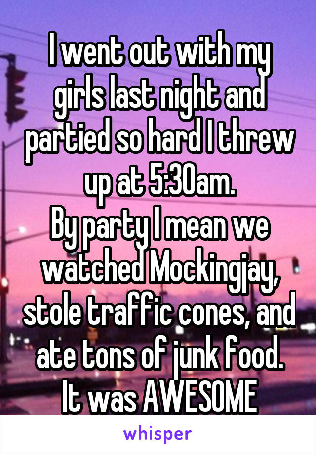 I went out with my girls last night and partied so hard I threw up at 5:30am.
By party I mean we watched Mockingjay, stole traffic cones, and ate tons of junk food.
It was AWESOME