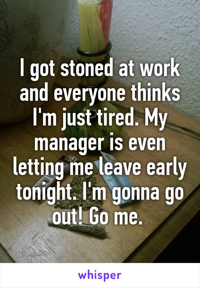 I got stoned at work and everyone thinks I'm just tired. My manager is even letting me leave early tonight. I'm gonna go out! Go me. 