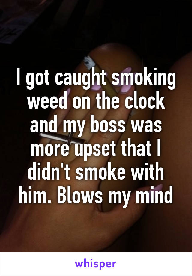I got caught smoking weed on the clock and my boss was more upset that I didn't smoke with him. Blows my mind