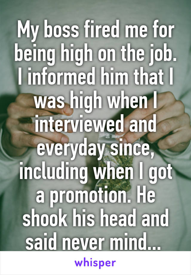 My boss fired me for being high on the job. I informed him that I was high when I interviewed and everyday since, including when I got a promotion. He shook his head and said never mind... 