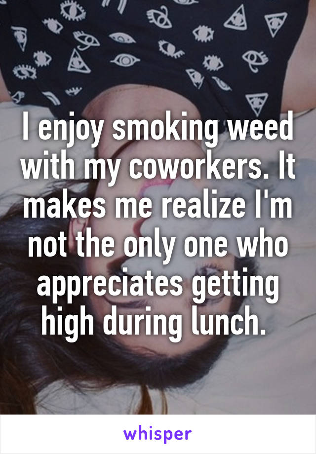 I enjoy smoking weed with my coworkers. It makes me realize I'm not the only one who appreciates getting high during lunch. 