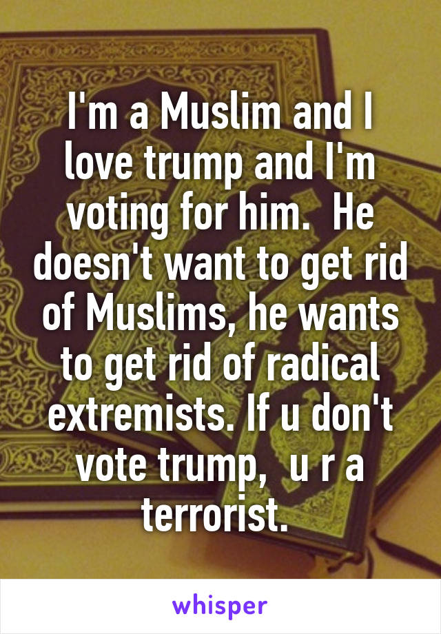 I'm a Muslim and I love trump and I'm voting for him.  He doesn't want to get rid of Muslims, he wants to get rid of radical extremists. If u don't vote trump,  u r a terrorist. 