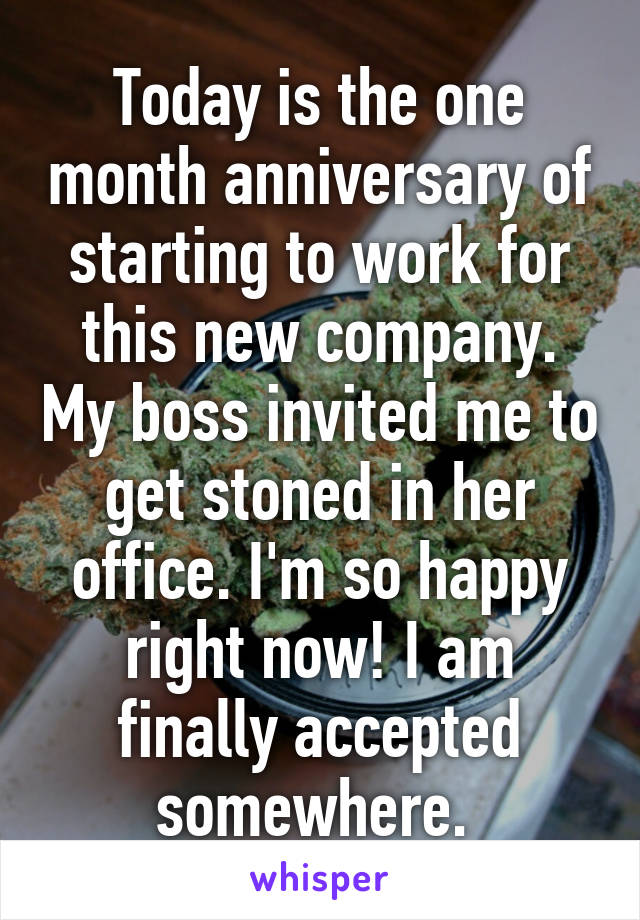 Today is the one month anniversary of starting to work for this new company. My boss invited me to get stoned in her office. I'm so happy right now! I am finally accepted somewhere. 