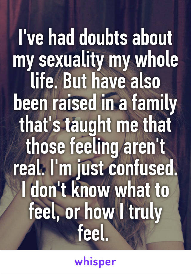 I've had doubts about my sexuality my whole life. But have also been raised in a family that's taught me that those feeling aren't real. I'm just confused. I don't know what to feel, or how I truly feel. 