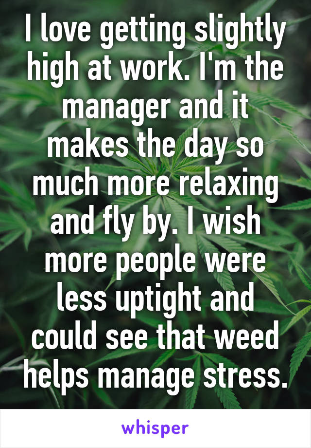 I love getting slightly high at work. I'm the manager and it makes the day so much more relaxing and fly by. I wish more people were less uptight and could see that weed helps manage stress. 