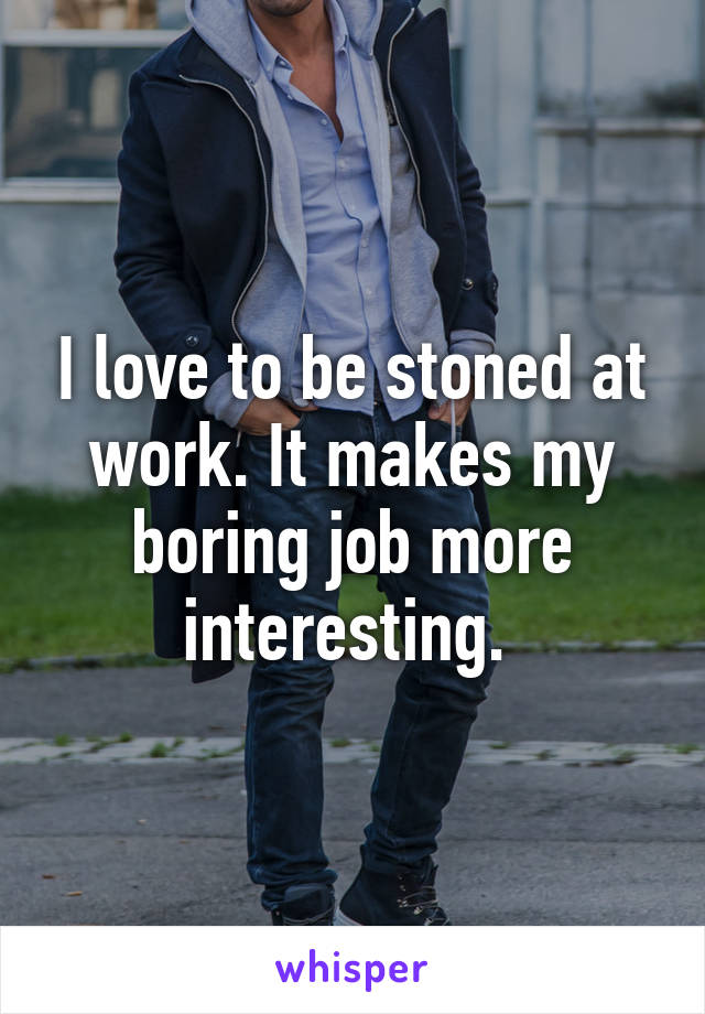 I love to be stoned at work. It makes my boring job more interesting. 
