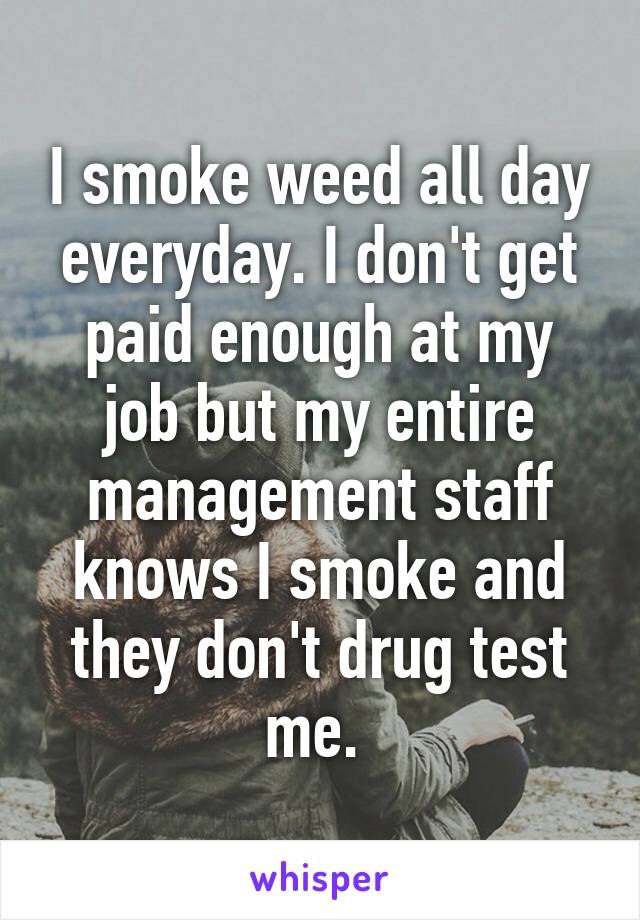 I smoke weed all day everyday. I don't get paid enough at my job but my entire management staff knows I smoke and they don't drug test me. 