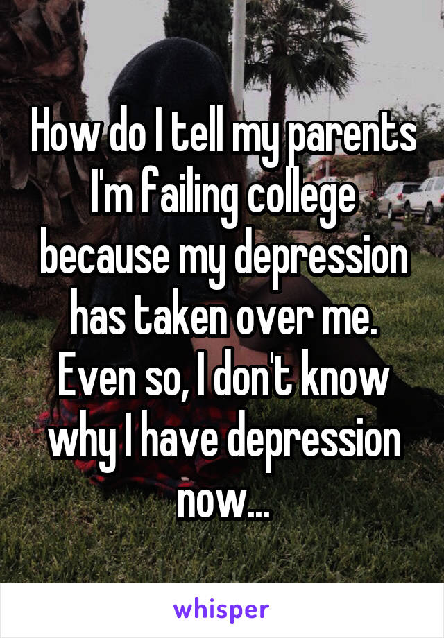 How do I tell my parents I'm failing college because my depression has taken over me. Even so, I don't know why I have depression now...