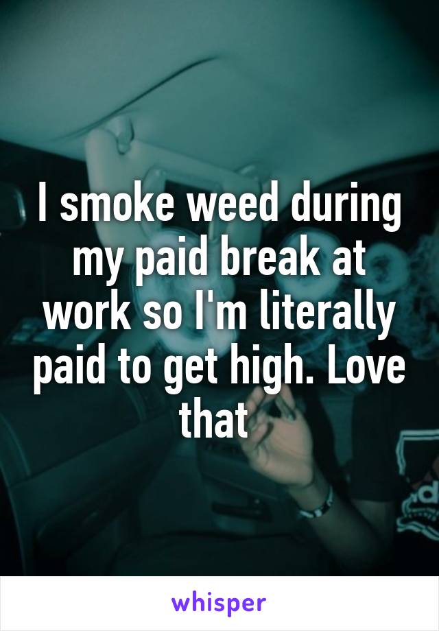 I smoke weed during my paid break at work so I'm literally paid to get high. Love that 
