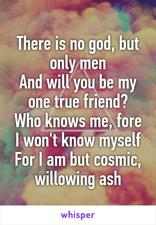 There is no god, but only men
And will you be my one true friend?
Who knows me, fore I won't know myself
For I am but cosmic, willowing ash