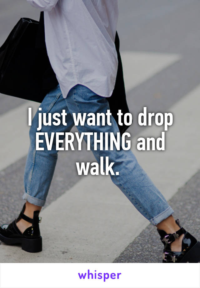 I just want to drop EVERYTHING and walk. 