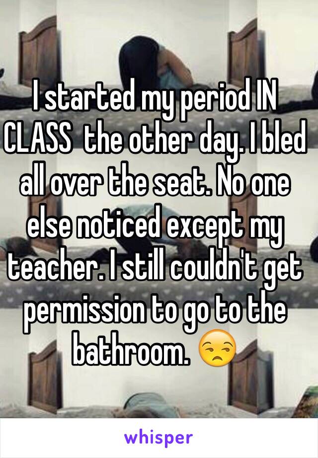 I started my period IN CLASS  the other day. I bled all over the seat. No one else noticed except my teacher. I still couldn't get permission to go to the bathroom. 😒