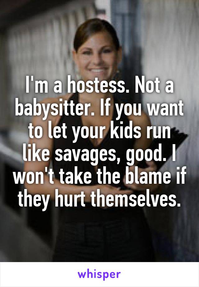 I'm a hostess. Not a babysitter. If you want to let your kids run like savages, good. I won't take the blame if they hurt themselves.