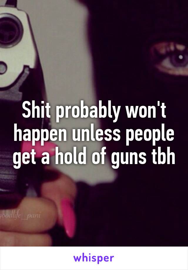 Shit probably won't happen unless people get a hold of guns tbh