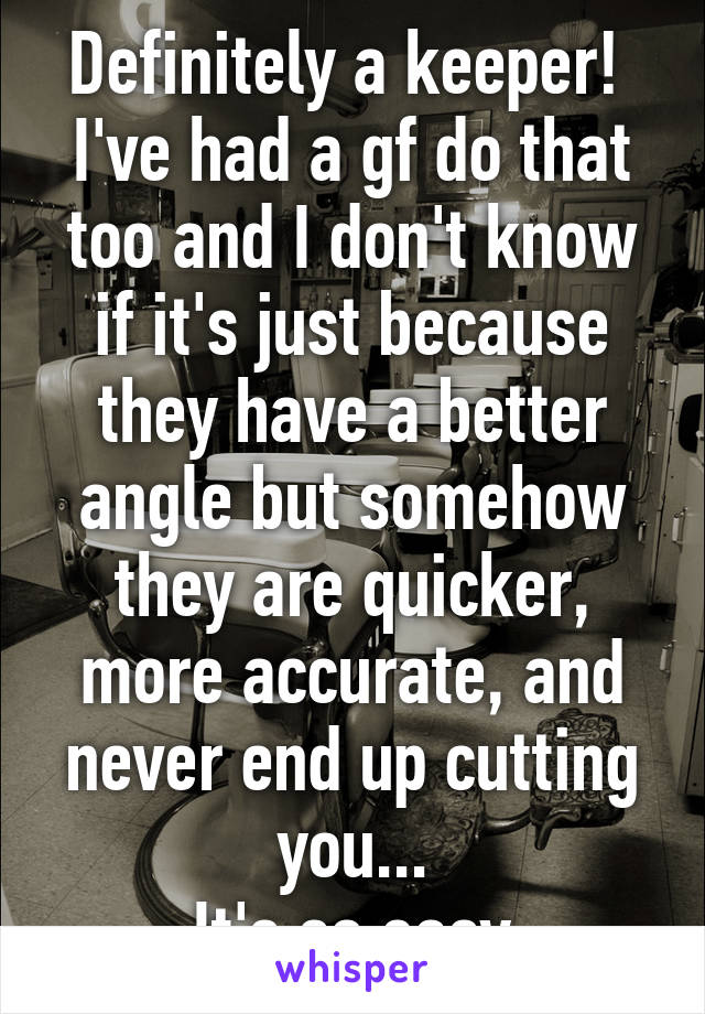 Definitely a keeper! 
I've had a gf do that too and I don't know if it's just because they have a better angle but somehow they are quicker, more accurate, and never end up cutting you...
It's so easy