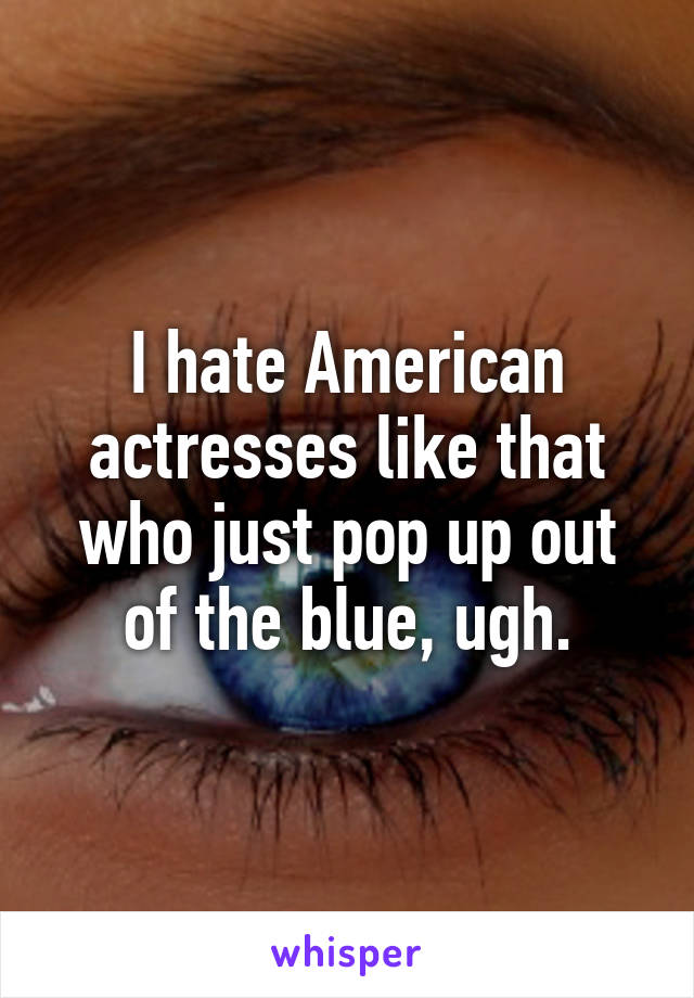 I hate American actresses like that who just pop up out of the blue, ugh.