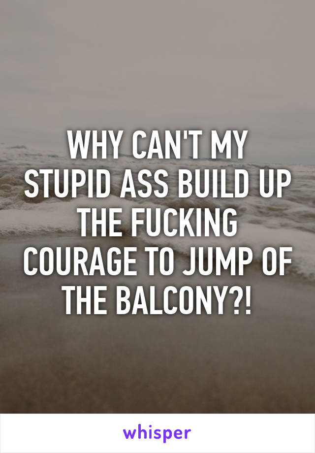 WHY CAN'T MY STUPID ASS BUILD UP THE FUCKING COURAGE TO JUMP OF THE BALCONY?!
