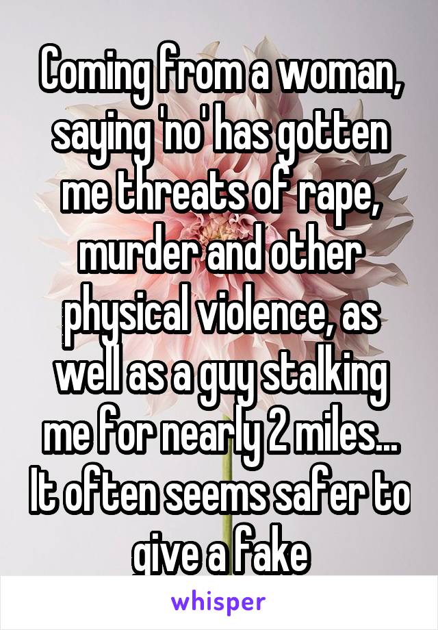 Coming from a woman, saying 'no' has gotten me threats of rape, murder and other physical violence, as well as a guy stalking me for nearly 2 miles... It often seems safer to give a fake