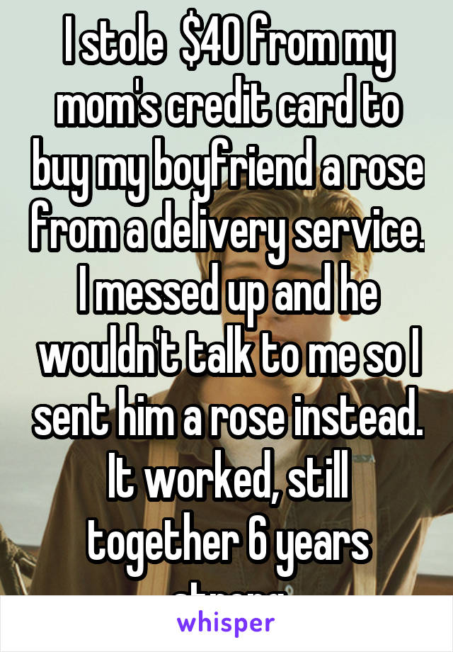 I stole  $40 from my mom's credit card to buy my boyfriend a rose from a delivery service. I messed up and he wouldn't talk to me so I sent him a rose instead. It worked, still together 6 years strong