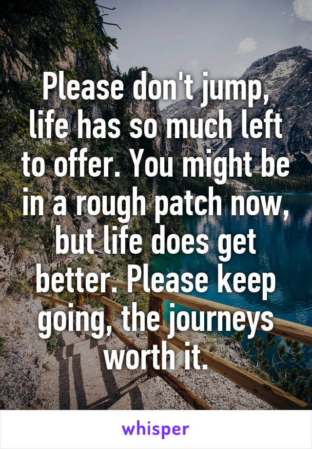 Please don't jump, life has so much left to offer. You might be in a rough patch now, but life does get better. Please keep going, the journeys worth it.