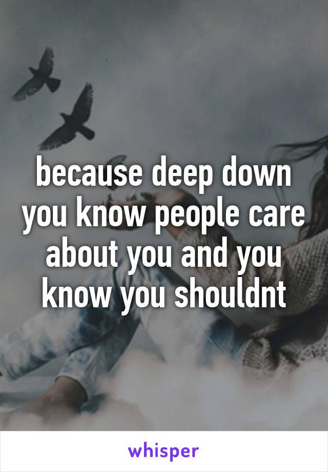 because deep down you know people care about you and you know you shouldnt