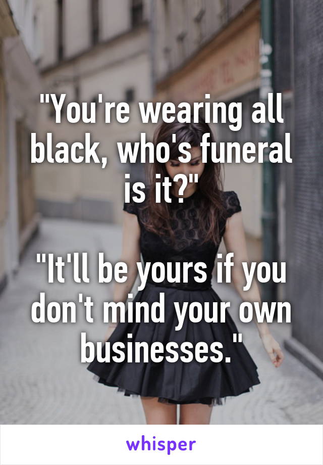 "You're wearing all black, who's funeral is it?"

"It'll be yours if you don't mind your own businesses."