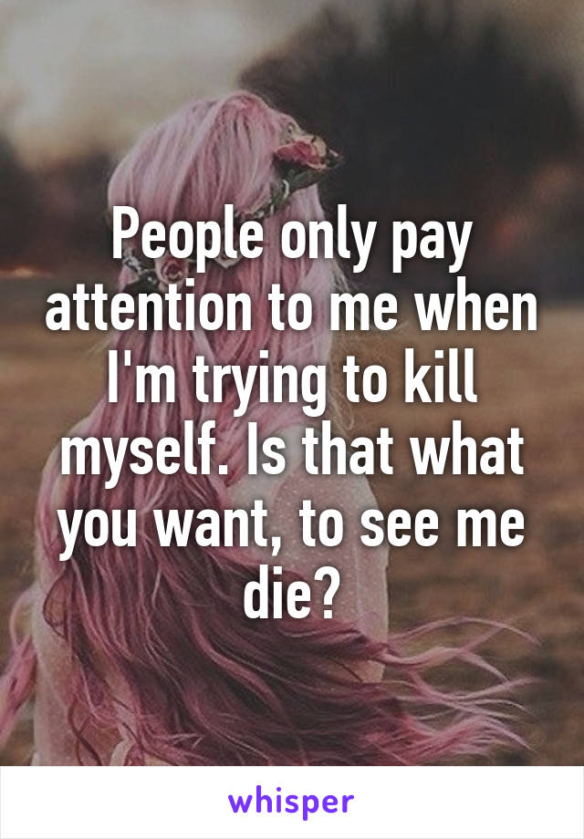 People only pay attention to me when I'm trying to kill myself. Is that what you want, to see me die?