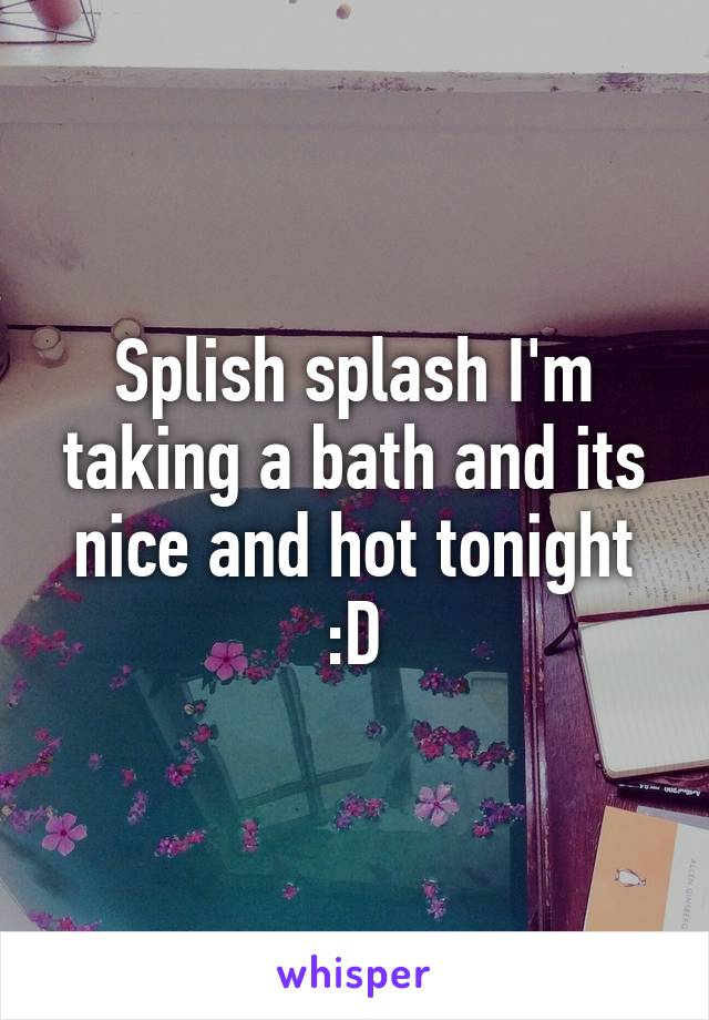 Splish splash I'm taking a bath and its nice and hot tonight :D