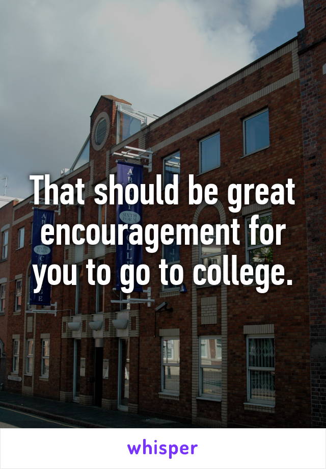 That should be great encouragement for you to go to college.