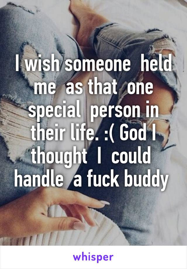 I wish someone  held me  as that  one special  person in their life. :( God I thought  I  could  handle  a fuck buddy  
