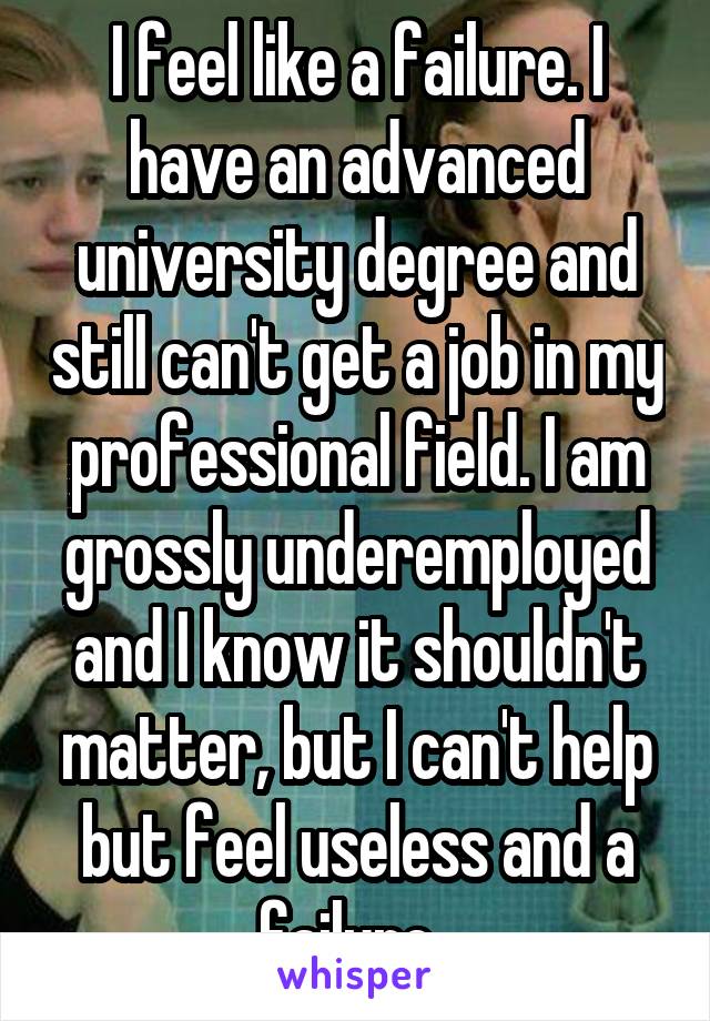 I feel like a failure. I have an advanced university degree and still can't get a job in my professional field. I am grossly underemployed and I know it shouldn't matter, but I can't help but feel useless and a failure. 