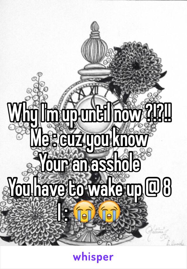 Why I'm up until now ?!?!!
Me : cuz you know 
Your an asshole 
You have to wake up @ 8 
I : 😭😭