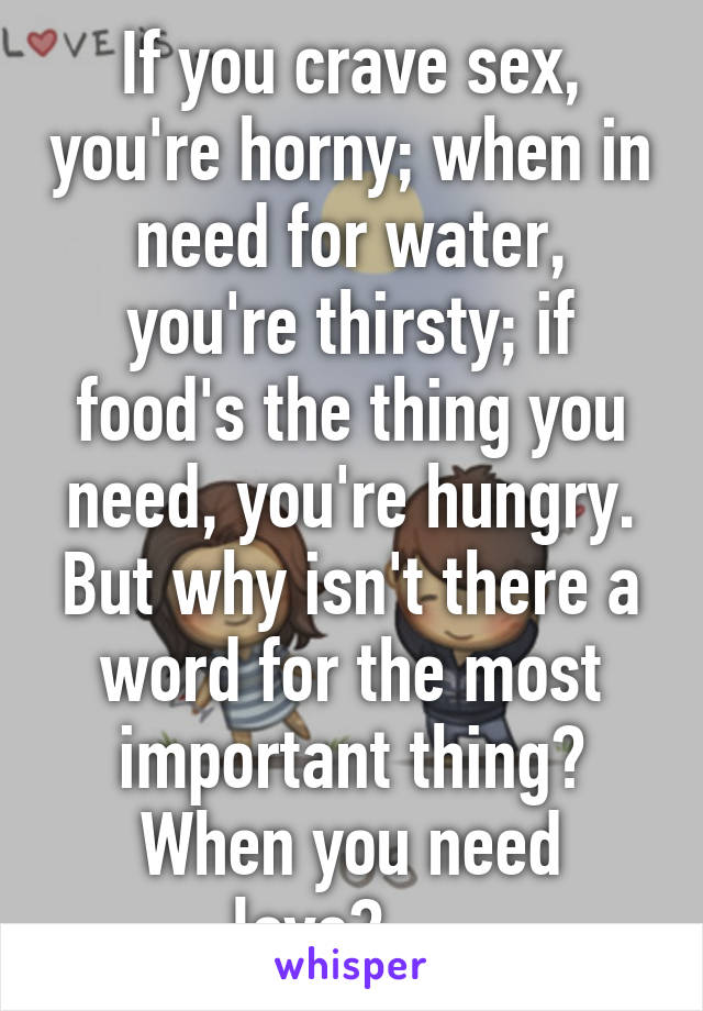 If you crave sex, you're horny; when in need for water, you're thirsty; if food's the thing you need, you're hungry. But why isn't there a word for the most important thing? When you need love?.....
