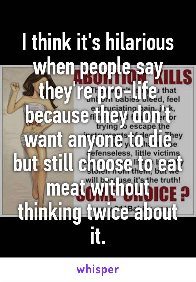 I think it's hilarious when people say they're pro-life because they don't want anyone to die but still choose to eat meat without thinking twice about it.