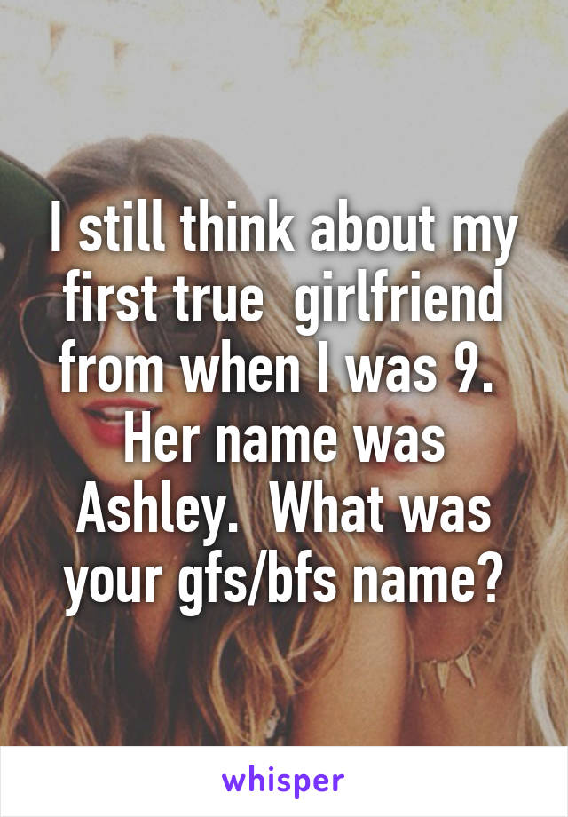 I still think about my first true  girlfriend from when I was 9.  Her name was Ashley.  What was your gfs/bfs name?