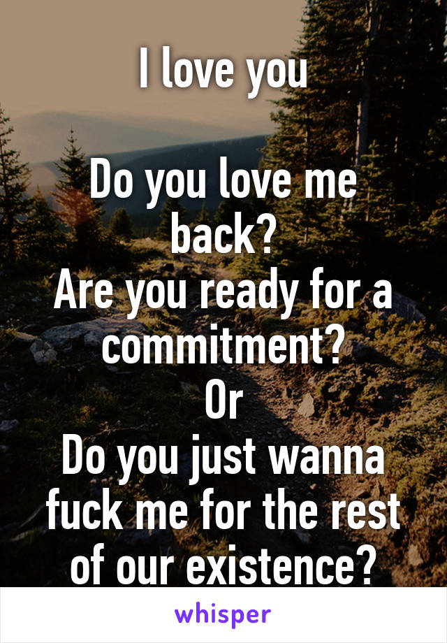 I love you

Do you love me back?
Are you ready for a commitment?
Or
Do you just wanna fuck me for the rest of our existence?