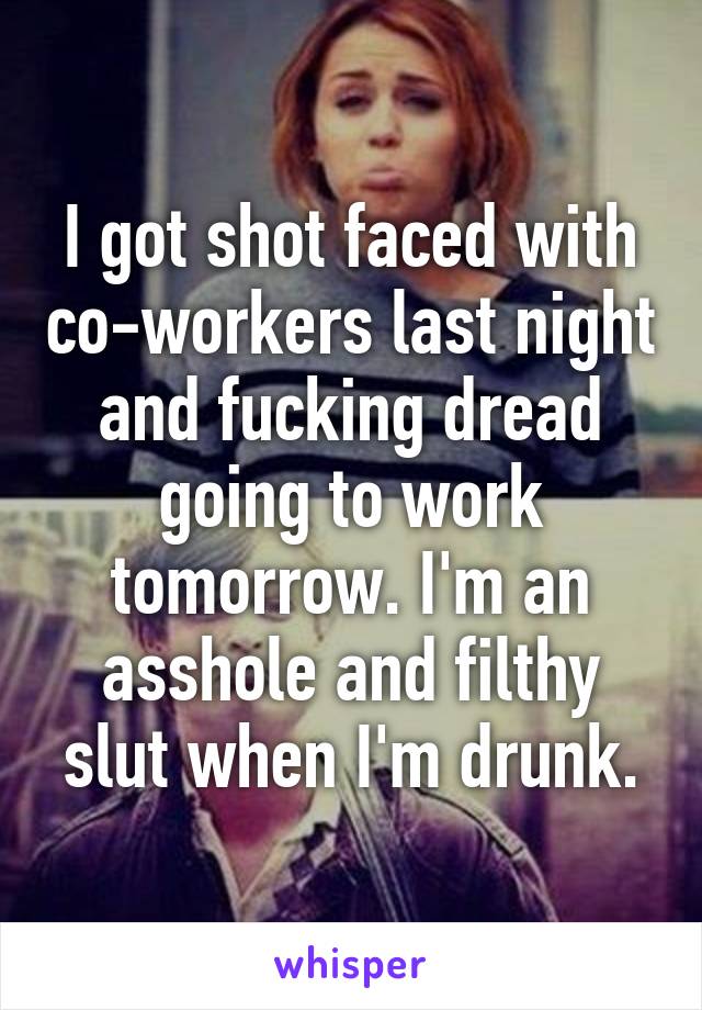 I got shot faced with co-workers last night and fucking dread going to work tomorrow. I'm an asshole and filthy slut when I'm drunk.