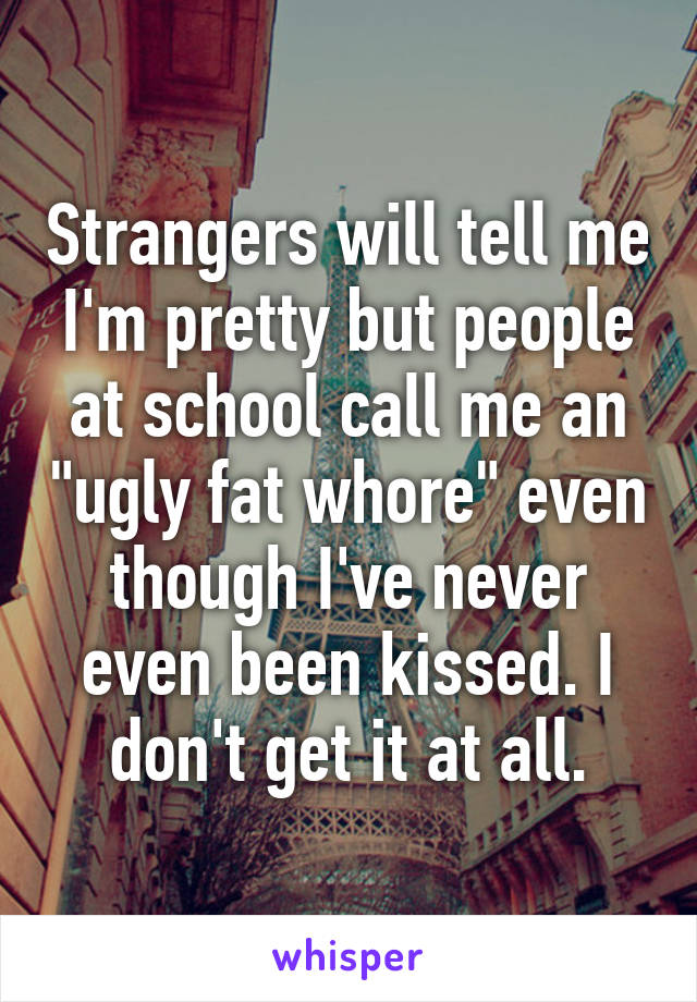 Strangers will tell me I'm pretty but people at school call me an "ugly fat whore" even though I've never even been kissed. I don't get it at all.