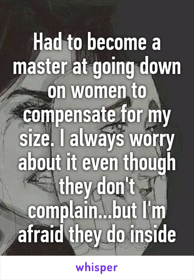 Had to become a master at going down on women to compensate for my size. I always worry about it even though they don't complain...but I'm afraid they do inside