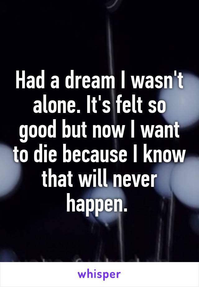 Had a dream I wasn't alone. It's felt so good but now I want to die because I know that will never happen. 