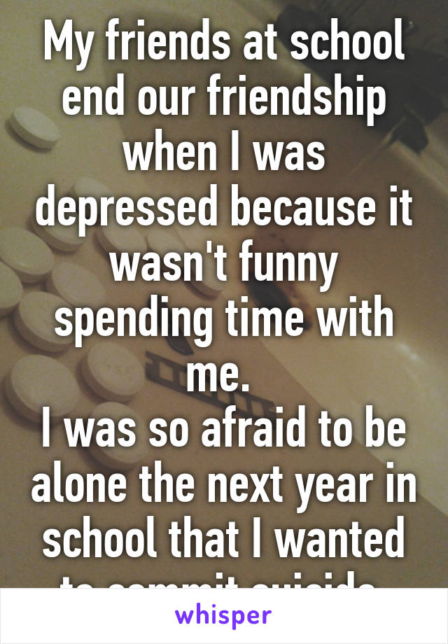 My friends at school end our friendship when I was depressed because it wasn't funny spending time with me. 
I was so afraid to be alone the next year in school that I wanted to commit suicide.