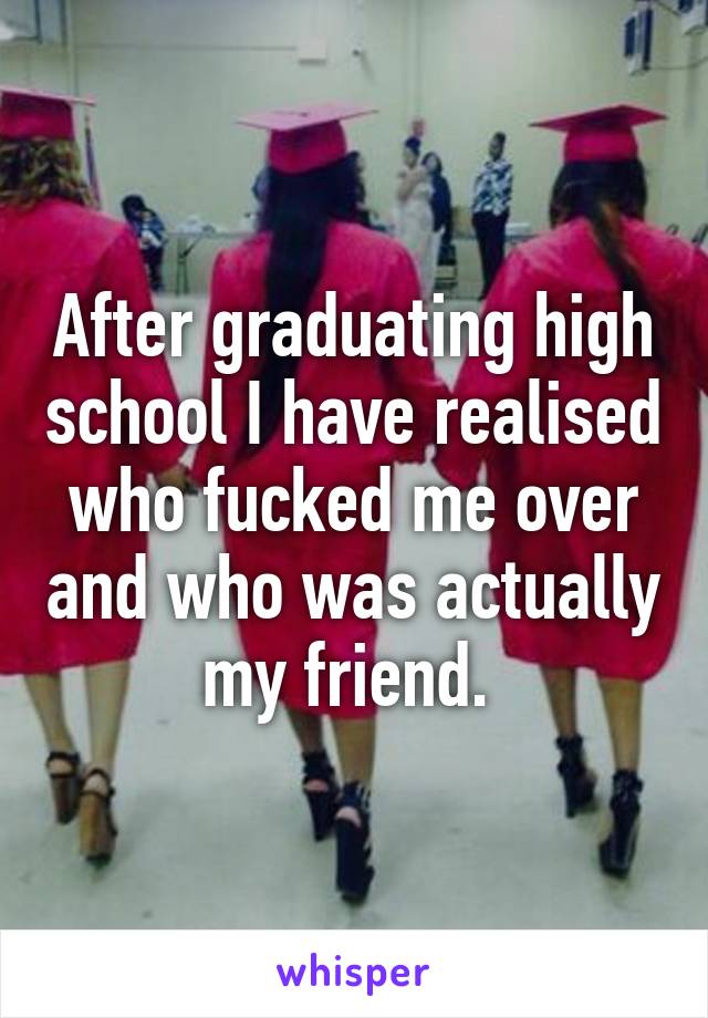 After graduating high school I have realised who fucked me over and who was actually my friend. 