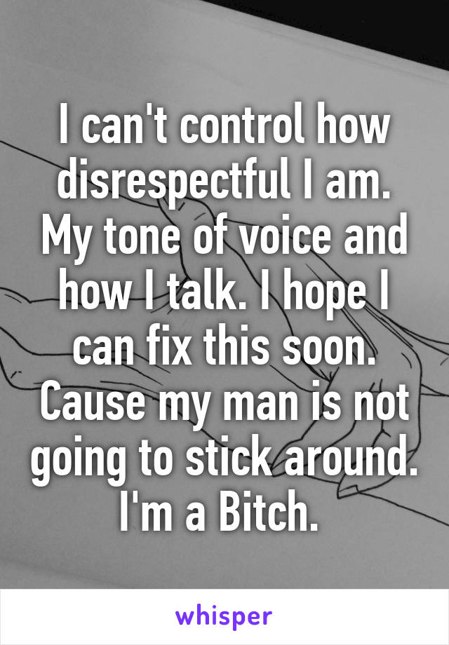 I can't control how disrespectful I am. My tone of voice and how I talk. I hope I can fix this soon. Cause my man is not going to stick around. I'm a Bitch. 